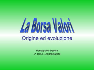 Origine ed evoluzione Romagnuolo Debora 5^ TGA1 – AS 2009/2010 La Borsa Valori 