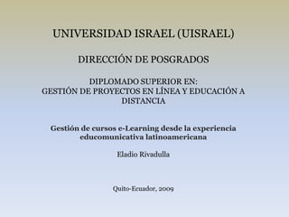 UNIVERSIDAD ISRAEL (UISRAEL) DIRECCIÓN DE POSGRADOS DIPLOMADO SUPERIOR EN: GESTIÓN DE PROYECTOS EN LÍNEA Y EDUCACIÓN A DISTANCIA Gestión de cursos e-Learning desde la experiencia educomunicativa latinoamericana Eladio Rivadulla Quito-Ecuador, 2009 