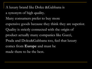 QUALITY
A luxury brand like Dolce &Gabbana is
a synonym of high quality.
Many consumers prefer to buy more
expensive goods because they think they are superior.
Quality is strictly connected with the origin of
product actually many companies like Gucci,
Prada and Dolce&Gabbana too, feel that luxury
comes from Europe and must be
made there to be the best.
 
