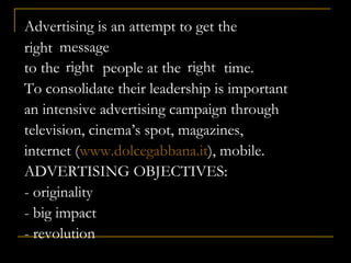 Advertising is an attempt to get the
message
to the people at the time.
To consolidate their leadership is important
an intensive advertising campaign through
television, cinema’s spot, magazines,
internet (www.dolcegabbana.it), mobile.
ADVERTISING OBJECTIVES:
- originality
- big impact
- revolution
right
right right
 