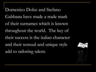 Domenico Dolce and Stefano
Gabbana have made a trade mark
of their surnames which is known
throughout the world. The key of
their success is the italian character
and their sensual and unique style
add to tailoring talent.
ITALIAN
STYLE
 