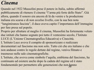 36
CinemaCinema
Quando nel 1922 Mussolini prese il potere in Italia, subito affermò
pubblicamente di ritenere il cinema “l’arma più forte dello Stato”. Già
allora, quando il sonoro era ancora di là da venire e la produzione
italiana era scarsa e di non eccelso livello, con la sua ben nota
“lungimiranza fascista”, il duce aveva capito l’importanza dell’immagine
per fare presa sul popolo.
Proprio per sfruttare al meglio il cinema, Mussolini ha fortemente voluto
due istituti che hanno segnato poi tutto il ventesimo secolo, l’Istituto
LUCE (L’Unione Cinematografica Educativa) e Cinecittà.
L’Istituto Luce aveva il compito di sponsorizzare e realizzare
documentari sul fascismo ma non solo. Tutto ciò che era italiano e che
non andasse contro le regole dettate dal regime, veniva filmato e
trasmesso nelle sale cinematografiche.
L’Istituto, che aveva come simbolo l’aquila, emblema del fascismo, ha
continuato ad esistere anche dopo la caduta del regime ed è stato
fondamentale per permettere alle generazioni che non hanno
 