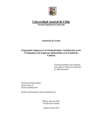 Universidad Austral de Chile
                    Escuela Ingeniería Comercial




                           Seminario de Grado



Ergonomía: Impacto en la Productividad y Satisfacción en los
  Trabajadores de Empresas Industriales en la Ciudad de
                         Valdivia


                                        Tesina presentada como requisito
                                        para optar al Grado de Licenciado
                                        en Administración.
                                                                         .




Profesores Responsables:
Jaime Astete A.
Horacio Sanhueza B.

Profesor Patrocinante: Horacio Sanhueza B.



                           Mónica Aravena Solís
                           Camila Pino Catalán

                            Valdivia Chile 2010
 