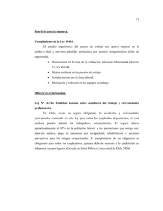 15



Beneficio para la empresa.


Cumplimiento de la Ley 19404.
       El estudio ergonómico del puesto de trabajo nos aporta mejoras en la
productividad y previene pérdidas producidas por puestos inergonómicos (falta de
ergonomía).
          • Disminución en la tasa de la cotización adicional diferenciada (decreto
                 67, ley 16744).
          • Mejora continua en los puestos de trabajo.
          • Fortalecimiento en el clima laboral.
          • Motivación y cohesión en los equipos de trabajo.


Otras leyes relacionadas.


Ley Nº 16.744. Establece normas sobre accidentes del trabajo y enfermedades
profesionales.
       En Chile, existe un seguro obligatorio de accidentes y enfermedades
profesionales contenido en esta ley para todos los empleados dependientes, al cual
también   pueden      adherir      los   trabajadores   independientes.   El   seguro   abarca
aproximadamente al 85% de la población laboral y las prestaciones que otorga son;
atención médica, pago de pensiones por incapacidad, rehabilitación y acciones
preventivas para los riesgos ocupacionales. El cumplimiento de las exigencias es
obligatorio para todos los empleadores, quienes deberán atenerse a lo establecido en
diferentes cuerpos legales. (Escuela de Salud Pública Universidad de Chile 2010)
 