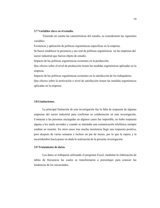 19



3.7 Variables clave en el estudio.
       Teniendo en cuenta las características del estudio, se consideraron las siguientes
variables:
Existencia y aplicación de políticas ergonómicas especificas en la empresa.
Se buscó establecer la presencia y uso real de políticas ergonómicas en las empresas del
sector industrial que fueron objeto de estudio.
Impacto de las políticas ergonómicas existentes en la producción.
Que efectos sobre el nivel de producción tienen las medidas ergonómicas aplicadas en la
empresa.
Impacto de las políticas ergonómicas existentes en la satisfacción de los trabajadores.
Que efectos sobre la motivación o nivel de satisfacción tienen las medidas ergonómicas
aplicadas en la empresa.




3.8 Limitaciones.

       La principal limitación de esta investigación fue la falta de respuesta de algunas
empresas del sector industrial para confirmar su colaboración en esta investigación.
Contactar a las personas encargadas en algunos casos fue imposible, no hubo respuesta
alguna a los mails enviados y cuando se intentaba una comunicación telefónica siempre
estaban en reunión. En otros casos tras mucha insistencia llegó una respuesta positiva,
pero después de varias semanas e incluso un par de meses, por lo que la espera y la
incertidumbre hacía poner en duda la realización de la presente investigación.

3.9 Tratamiento de datos.

       Los datos se trabajaron utilizando el programa Excel, mediante la elaboración de
tablas de frecuencia las cuales se transformaron a porcentajes para conocer las
tendencias de los encuestados.
 