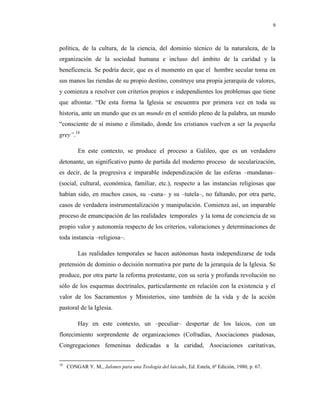9

política, de la cultura, de la ciencia, del dominio técnico de la naturaleza, de la
organización de la sociedad humana e incluso del ámbito de la caridad y la
beneficencia. Se podría decir, que es el momento en que el hombre secular toma en
sus manos las riendas de su propio destino, construye una propia jerarquía de valores,
y comienza a resolver con criterios propios e independientes los problemas que tiene
que afrontar. “De esta forma la Iglesia se encuentra por primera vez en toda su
historia, ante un mundo que es un mundo en el sentido pleno de la palabra, un mundo
“consciente de sí mismo e ilimitado, donde los cristianos vuelven a ser la pequeña
grey”.18
En este contexto, se produce el proceso a Galileo, que es un verdadero
detonante, un significativo punto de partida del moderno proceso de secularización,
es decir, de la progresiva e imparable independización de las esferas –mundanas–
(social, cultural, económica, familiar, etc.), respecto a las instancias religiosas que
habían sido, en muchos casos, su –cuna– y su –tutela–, no faltando, por otra parte,
casos de verdadera instrumentalización y manipulación. Comienza así, un imparable
proceso de emancipación de las realidades temporales y la toma de conciencia de su
propio valor y autonomía respecto de los criterios, valoraciones y determinaciones de
toda instancia –religiosa–.
Las realidades temporales se hacen autónomas hasta independizarse de toda
pretensión de dominio o decisión normativa por parte de la jerarquía de la Iglesia. Se
produce, por otra parte la reforma protestante, con su seria y profunda revolución no
sólo de los esquemas doctrinales, particularmente en relación con la existencia y el
valor de los Sacramentos y Ministerios, sino también de la vida y de la acción
pastoral de la Iglesia.
Hay en este contexto, un –peculiar– despertar de los laicos, con un
florecimiento sorprendente de organizaciones (Cofradías, Asociaciones piadosas,
Congregaciones femeninas dedicadas a la caridad, Asociaciones caritativas,
18

CONGAR Y. M., Jalones para una Teología del laicado, Ed. Estela, 6ª Edición, 1980, p. 67.

 