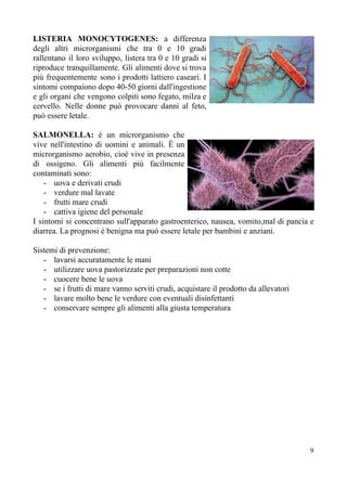 LISTERIA MONOCYTOGENES: ​a differenza
degli altri microrganismi che tra 0 e 10 gradi
rallentano il loro sviluppo, listera tra 0 e 10 gradi si
riproduce tranquillamente. Gli alimenti dove si trova
più frequentemente sono i prodotti lattiero caseari. I
sintomi compaiono dopo 40-50 giorni dall'ingestione
e gli organi che vengono colpiti sono fegato, milza e
cervello. Nelle donne può provocare danni al feto,
può essere letale.
SALMONELLA: ​è un microrganismo che
vive nell'intestino di uomini e animali. È un
microrganismo aerobio, cioè vive in presenza
di ossigeno. Gli alimenti più facilmente
contaminati sono:
- uova e derivati crudi
- verdure mal lavate
- frutti mare crudi
- cattiva igiene del personale
I sintomi si concentrano sull'apparato gastroenterico, nausea, vomito,mal di pancia e
diarrea. La prognosi è benigna ma può essere letale per bambini e anziani.
Sistemi di prevenzione:
- lavarsi accuratamente le mani
- utilizzare uova pastorizzate per preparazioni non cotte
- cuocere bene le uova
- se i frutti di mare vanno serviti crudi, acquistare il prodotto da allevatori
- lavare molto bene le verdure con eventuali disinfettanti
- conservare sempre gli alimenti alla giusta temperatura
9
 