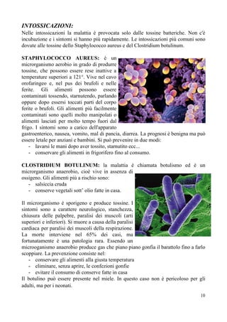 INTOSSICAZIONI:
Nelle intossicazioni la malattia è provocata solo dalle tossine batteriche. Non c'è
incubazione e i sintomi si hanno più rapidamente. Le intossicazioni più comuni sono
dovute alle tossine dello Staphylococco aureus e del Clostridium botulinum.
STAPHYLOCOCCO AUREUS: è un
microrganismo aerobio in grado di produrre
tossine, che possono essere rese inattive a
temperature superiori a 121°. Vive nel cavo
orofaringeo e, nel pus dei brufoli e nelle
ferite. Gli alimenti possono essere
contaminati tossendo, starnutendo, parlando
oppure dopo essersi toccati parti del corpo
ferite o brufoli. Gli alimenti più facilmente
contaminati sono quelli molto manipolati o
alimenti lasciati per molto tempo fuori dal
frigo. I sintomi sono a carico dell'apparato
gastroenterico, nausea, vomito, mal di pancia, diarrea. La prognosi è benigna ma può
essere letale per anziani e bambini. Si può prevenire in due modi:
- lavarsi le mani dopo aver tossito, starnutito ecc...
- conservare gli alimenti in frigorifero fino al consumo.
CLOSTRIDIUM BOTULINUM: la malattia è chiamata botulismo ed è un
microrganismo anaerobio, cioè vive in assenza di
ossigeno. Gli alimenti più a rischio sono:
- salsiccia cruda
- conserve vegetali sott’ olio fatte in casa.
Il microrganismo è sporigeno e produce tossine. I
sintomi sono a carattere neurologico, stanchezza,
chiusura delle palpebre, paralisi dei muscoli (arti
superiori e inferiori). Si muore a causa della paralisi
cardiaca per paralisi dei muscoli della respirazione.
La morte interviene nel 65% dei casi, ma
fortunatamente è una patologia rara. Essendo un
microoganismo anaerobio produce gas che piano piano gonfia il barattolo fino a farlo
scoppiare. La prevenzione consiste nel:
- conservare gli alimenti alla giusta temperatura
- eliminare, senza aprire, le confezioni gonfie
- evitare il consumo di conserve fatte in casa
Il botulino può essere presente nel miele. In questo caso non è pericoloso per gli
adulti, ma per i neonati.
10
 