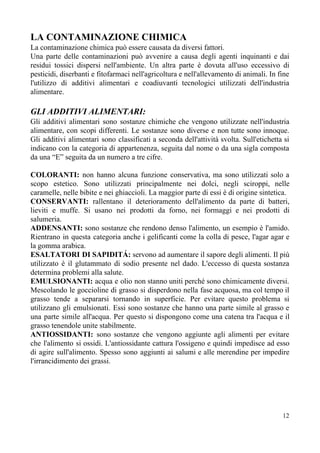 LA CONTAMINAZIONE CHIMICA
La contaminazione chimica può essere causata da diversi fattori.
Una parte delle contaminazioni può avvenire a causa degli agenti inquinanti e dai
residui tossici dispersi nell'ambiente. Un altra parte è dovuta all'uso eccessivo di
pesticidi, diserbanti e fitofarmaci nell'agricoltura e nell'allevamento di animali. In fine
l'utilizzo di additivi alimentari e coadiuvanti tecnologici utilizzati dell'industria
alimentare.
GLI ADDITIVI ALIMENTARI:
Gli additivi alimentari sono sostanze chimiche che vengono utilizzate nell'industria
alimentare, con scopi differenti. Le sostanze sono diverse e non tutte sono innoque.
Gli additivi alimentari sono classificati a seconda dell'attività svolta. Sull'etichetta si
indicano con la categoria di appartenenza, seguita dal nome o da una sigla composta
da una “E” seguita da un numero a tre cifre.
COLORANTI: ​non hanno alcuna funzione conservativa, ma sono utilizzati solo a
scopo estetico. Sono utilizzati principalmente nei dolci, negli sciroppi, nelle
caramelle, nelle bibite e nei ghiaccioli. La maggior parte di essi è di origine sintetica.
CONSERVANTI: ​rallentano il deterioramento dell'alimento da parte di batteri,
lieviti e muffe. Si usano nei prodotti da forno, nei formaggi e nei prodotti di
salumeria.
ADDENSANTI: ​sono sostanze che rendono denso l'alimento, un esempio è l'amido.
Rientrano in questa categoria anche i gelificanti come la colla di pesce, l'agar agar e
la gomma arabica.
ESALTATORI DI SAPIDITÁ: ​servono ad aumentare il sapore degli alimenti. Il più
utilizzato è il glutammato di sodio presente nel dado. L'eccesso di questa sostanza
determina problemi alla salute.
EMULSIONANTI: acqua e olio non stanno uniti perché sono chimicamente diversi.
Mescolando le goccioline di grasso si disperdono nella fase acquosa, ma col tempo il
grasso tende a separarsi tornando in superficie. Per evitare questo problema si
utilizzano gli emulsionati. Essi sono sostanze che hanno una parte simile al grasso e
una parte simile all'acqua. Per questo si dispongono come una catena tra l'acqua e il
grasso tenendole unite stabilmente.
ANTIOSSIDANTI: ​sono sostanze che vengono aggiunte agli alimenti per evitare
che l'alimento si ossidi. L'antiossidante cattura l'ossigeno e quindi impedisce ad esso
di agire sull'alimento. Spesso sono aggiunti ai salumi e alle merendine per impedire
l'irrancidimento dei grassi.
12
 