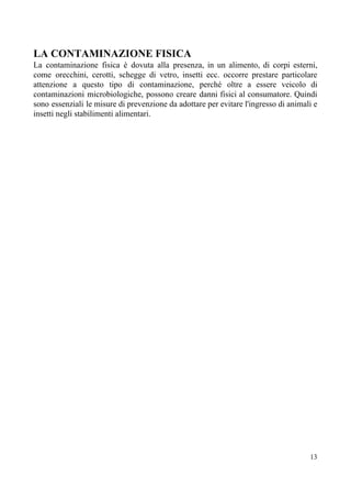 LA CONTAMINAZIONE FISICA
La contaminazione fisica è dovuta alla presenza, in un alimento, di corpi esterni,
come orecchini, cerotti, schegge di vetro, insetti ecc. occorre prestare particolare
attenzione a questo tipo di contaminazione, perché oltre a essere veicolo di
contaminazioni microbiologiche, possono creare danni fisici al consumatore. Quindi
sono essenziali le misure di prevenzione da adottare per evitare l'ingresso di animali e
insetti negli stabilimenti alimentari.
13
 