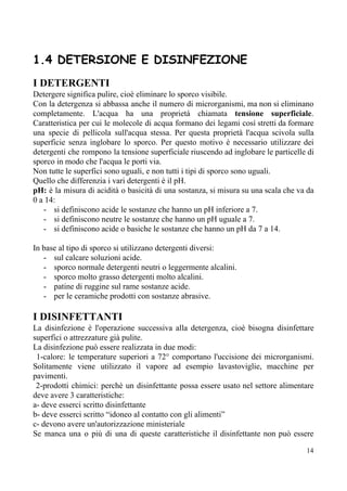 1.4 DETERSIONE E DISINFEZIONE
I DETERGENTI
Detergere significa pulire, cioè eliminare lo sporco visibile.
Con la detergenza si abbassa anche il numero di microrganismi, ma non si eliminano
completamente. L'acqua ha una proprietà chiamata ​tensione superficiale​.
Caratteristica per cui le molecole di acqua formano dei legami così stretti da formare
una specie di pellicola sull'acqua stessa. Per questa proprietà l'acqua scivola sulla
superficie senza inglobare lo sporco. Per questo motivo è necessario utilizzare dei
detergenti che rompono la tensione superficiale riuscendo ad inglobare le particelle di
sporco in modo che l'acqua le porti via.
Non tutte le superfici sono uguali, e non tutti i tipi di sporco sono uguali.
Quello che differenzia i vari detergenti è il pH.
pH: ​è la misura di acidità o basicità di una sostanza, si misura su una scala che va da
0 a 14:
- si definiscono acide le sostanze che hanno un pH inferiore a 7.
- si definiscono neutre le sostanze che hanno un pH uguale a 7.
- si definiscono acide o basiche le sostanze che hanno un pH da 7 a 14.
In base al tipo di sporco si utilizzano detergenti diversi:
- sul calcare soluzioni acide.
- sporco normale detergenti neutri o leggermente alcalini.
- sporco molto grasso detergenti molto alcalini.
- patine di ruggine sul rame sostanze acide.
- per le ceramiche prodotti con sostanze abrasive.
I DISINFETTANTI
La disinfezione è l'operazione successiva alla detergenza, cioè bisogna disinfettare
superfici o attrezzature già pulite.
La disinfezione può essere realizzata in due modi:
1-calore: le temperature superiori a 72° comportano l'uccisione dei microrganismi.
Solitamente viene utilizzato il vapore ad esempio lavastoviglie, macchine per
pavimenti.
2-prodotti chimici: perchè un disinfettante possa essere usato nel settore alimentare
deve avere 3 caratteristiche:
a- deve esserci scritto disinfettante
b- deve esserci scritto “idoneo al contatto con gli alimenti”
c- devono avere un'autorizzazione ministeriale
Se manca una o più di una di queste caratteristiche il disinfettante non può essere
14
 