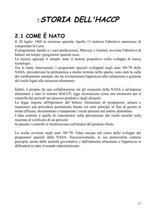2​ ​STORIA DELL'HACCP 
 
2.1 COME È NATO
Il 20 luglio 1969 la missione spaziale Apollo 11 realizza l'obiettivo americano di
conquistare la Luna.
Il programma Apollo e i suoi predecessori, Mercury e Gemini, avevano l'obiettivo di
battere sul tempo i programmi spaziali russi.
La ricerca spaziale è sempre stata il motore propulsivo nello sviluppo di nuove
tecnologie.
Tra le tante innovazioni, i programmi spaziali sviluppati negli anni '60-'70 della
NASA, prevedevano la permanenza a medio termine nello spazio, sono stati la culla
del cambiamento mentale che ha rivoluzionato l'approccio alla valutazione e gestione
dei rischi legati alla sicurezza alimentare.
Infatti, è proprio da una collaborazione tra gli scienziati della NASA e un'impresa
alimentare è nato il sistema HACCP, oggi riconosciuto come uno strumento per il
controllo dei pericoli nei processi produttivi degli alimenti.
La legge impone all'Operatore del Settore Alimentare di predisporre, attuare e
mantenere una procedura permanente basata sui sette principi, al fine di gestire in
modo efficace, documentato e trasparente i rischi presenti nel settore alimentare.
L'idea centrale è quella di concentrarsi sulla prevenzione dei rischi anziché sulla
reazione al verificarsi di un pericolo.
In passato i controlli si focalizzavano sull'analisi del prodotto finito.
La svolta avvenne negli anni '60-'70: l'idea nacque nel corso dello sviluppo dei
programmi spaziali della NASA. Successivamente, le sue potenzialità vennero
percepite anche dalle autorità governative e dall'industria alimentare e l'approccio si
diffonderà in tutto il mondo industrializzato.
17
 