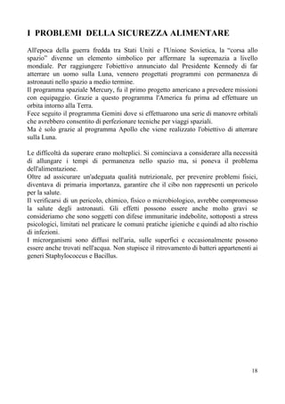 I PROBLEMI DELLA SICUREZZA ALIMENTARE
All'epoca della guerra fredda tra Stati Uniti e l'Unione Sovietica, la “corsa allo
spazio” divenne un elemento simbolico per affermare la supremazia a livello
mondiale. Per raggiungere l'obiettivo annunciato dal Presidente Kennedy di far
atterrare un uomo sulla Luna, vennero progettati programmi con permanenza di
astronauti nello spazio a medio termine.
Il programma spaziale Mercury, fu il primo progetto americano a prevedere missioni
con equipaggio. Grazie a questo programma l'America fu prima ad effettuare un
orbita intorno alla Terra.
Fece seguito il programma Gemini dove si effettuarono una serie di manovre orbitali
che avrebbero consentito di perfezionare tecniche per viaggi spaziali.
Ma è solo grazie al programma Apollo che viene realizzato l'obiettivo di atterrare
sulla Luna.
Le difficoltà da superare erano molteplici. Si cominciava a considerare alla necessità
di allungare i tempi di permanenza nello spazio ma, si poneva il problema
dell'alimentazione.
Oltre ad assicurare un'adeguata qualità nutrizionale, per prevenire problemi fisici,
diventava di primaria importanza, garantire che il cibo non rappresenti un pericolo
per la salute.
Il verificarsi di un pericolo, chimico, fisico o microbiologico, avrebbe compromesso
la salute degli astronauti. Gli effetti possono essere anche molto gravi se
consideriamo che sono soggetti con difese immunitarie indebolite, sottoposti a stress
psicologici, limitati nel praticare le comuni pratiche igieniche e quindi ad alto rischio
di infezioni.
I microrganismi sono diffusi nell'aria, sulle superfici e occasionalmente possono
essere anche trovati nell'acqua. Non stupisce il ritrovamento di batteri appartenenti ai
generi Staphylococcus e Bacillus.
18
 