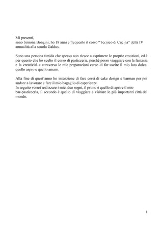 Mi presenti,
sono Simona Bongini, ho 18 anni e frequento il corso “Tecnico di Cucina” della IV
annualità alla scuola Galdus.
Sono una persona timida che spesso non riesce a esprimere le proprie emozioni, ed è
per questo che ho scelto il corso di pasticceria, perchè posso viaggiare con la fantasia
e la creatività e attraverso le mie preparazioni cerco di far uscire il mio lato dolce,
quello aspro e quello amaro.
Alla fine di quest’anno ho intenzione di fare corsi di cake design e barman per poi
andare a lavorare e fare il mio bagaglio di esperienze.
In seguito vorrei realizzare i miei due sogni, il primo è quello di aprire il mio
bar-pasticceria, il secondo è quello di viaggiare e visitare le più importanti città del
mondo.
1
 