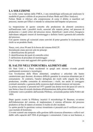 LA SOLUZIONE
La svolta venne ispirata dalla FMEA, è una metodologia utilizzata per analizzare le
modalità di guasto o difetto di un processo (Failure Mode and Effect Analysis).
Failure Mode si riferisce alla comprensione di come il difetto si manifesti nel
processo, mentre per Effect si intende la valutazione dell'impatto sul processo.
La trasposizione di questo concetto alla produzione da alimenti consisteva
nell'analizzare tutti i possibili rischi, associati alle materie prime, nel processo di
produzione e i punti critici del processo stesso. Identificati i punti critici, bisognava
individuare adeguati sistemi di monitoraggio e definire limiti a garanzia del controllo
del processo.
Con questo sistema gli scienziati erano convinti di poter garantire lo risoluzione dei
rischi su un prodotto finale.
Nasce, così, circa 50 anni fa la bozza del sistema HACCP.
Inizialmente erano previsti solo tre principi:
1- identificazione dei pericoli
2- identificazione dei punti di controllo critici
3- definizione di procedure di monitoraggio
Con il tempo sono stati aggiunti altri quattro principi.
IL SALTO NELL'INDUSTRIA ALIMENTARE
Gli Stati Uniti e i Paesi occidentali in quegli anni stavano vivendo grandi
cambiamenti economici e tecnologici.
Con l'evoluzione delle filiere alimentari, complesse e articolate che hanno
caratterizzato quei decenni, diventava difficile garantire la sicurezza alimentare per il
consumatore. Al contrario, l'analisi dettagliata dei rischi nelle singole fasi della
produzione, avrebbe consentito di minimizzare i rischi, ma anche di correggere
eventuali anomalie, a garanzia della sicurezza degli alimenti immessi sul mercato.
La prima occasione si presentò nel 1971 quando una donna trovò dei pezzi di vetro in
una farina a base di cereale destinata all'alimentazione della prima infanzia.
L'alimento veniva prodotto dall'azienda Pillsbury, un'azienda partner della NASA dal
1959.
Dopo questo evento la Pillsbury incaricò il microbiologo H. Bauman, co-autore
dell'elaborazione del sistema, di implementare il sistema all'interno del processo
produttivo al fine di ridurre al minimo il rischio di altri incidenti.
La spinta perchè la questione venisse riesaminata si presentò con il verificarsi con un
caso mortale di botulismo.
L'evento scatenò una tempesta sulla gestione della sicurezza alimentare e sollevò seri
dubbi sulla capacità dell' FDA di proteggere i consumatori. Come se non bastasse, a
19
 