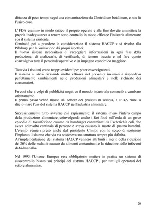 distanza di poco tempo seguì una contaminazione da Clostridium botulinum, e non fu
l'unico caso.
L' FDA esaminò in modo critico il proprio operato e alla fine dovette ammettere la
propria inadeguatezza a tenere sotto controllo in modo efficace l'industria alimentare
con il sistema esistente.
Cominciò poi a prendere in considerazione il sistema HACCP e si rivolse alla
Pillsbury per la formazione dei propri ispettori.
Il nuovo sistema necessitava di raccogliere informazioni in ogni fase della
produzione, di analizzarle, di verificarle, di tenerne traccia e nel fare questo
coinvolgeva tutto il personale operativo e un impegno economico maggiore.
Tuttavia i risultati erano troppo evidenti per poter essere ignorati.
Il sistema si stava rivelando molto efficace nel prevenire incidenti e rispondeva
perfettamente cambiamenti nelle produzioni alimentari e nelle richieste dei
consumatori.
Fu così che a colpi di pubblicità negative il mondo industriale cominciò a cambiare
orientamento.
Il primo passo venne mosso dal settore dei prodotti in scatola, e l'FDA riuscì a
disciplinare l'uso del sistema HACCP nell'industria alimentare.
Successivamente tutto avvenne più rapidamente: il sistema invase l'intero campo
della produzione alimentare, coinvolgendo anche i fast food sull'onda di un grave
episodio di tossinfezione causato da hamburger contaminati da Escherichia coli, che
aveva coinvolto centinaia di persone e aveva causato la morte di quattro bambini.
L'evento venne ripreso anche dal presidente Clinton con lo scopo di sostenere
l'impianto il sistema che via via sosteneva una struttura sempre più definita.
All'implementazione del sistema HACCP vennero attribuiti i meriti della riduzione
del 20% delle malattie causate da alimenti contaminati, e la riduzione delle infezioni
da Salmonella.
Nel 1993 l'Unione Europea rese obbligatorio mettere in pratica un sistema di
autocontrollo basato sui principi del sistema HACCP , per tutti gli operatori del
settore alimentare.
20
 