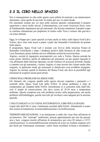 2.2 IL CIBO NELLO SPAZIO
Noi ci immaginiamo in cibo nello spazio come pillole di nutrienti o un sintetizzatore
alimentare, come quello di star trek. In realtà, per ora, è a metà strada.
Gli astronauti restano per sei mesi nelle stazioni spaziali, sottoponendo il proprio
organismo a stress molto elevati. L'alimentazione, così come l'esercizio fisico, sono
di fondamentale importanza per gli astronauti, che devono mantenere il proprio corpo
in continuo allenamento per prepararsi al rientro sulla Terra e tornare alla gravità a
cui erano abituati.
Oggi, lo sviluppo per i pasti spaziali avviena anche in Italia, nello Space Food Lab a
Torino, dove sono stati messi a punto i piatti che Samantha Cristoforetti ha portato
nello spazio.
Il programma Space Food Lab è iniziato con l'avvio della missione Futura di
Samantha Cristoforetti e dopo i feedback positivi della fornitura di cibo creata per
Luca Parmitano, primo italiano ad aver effettuato un'attività extraveicolare.
Argotec, società di ingegneria aereospaziale con sede a Torino. Questa azienda ha
come primo obiettivo quello di addestrare gli astronauti, sia per quanto riguarda la
vita all'interno della Stazione Spaziale, sia per l'utilizzo di accessori di bordo. Stando
a contatto con gli astronauti, i tecnici Argotec si sono accorti che c'erano anche altre
esigenze, in particolar modo gli astronauti si chiedevano cosa avrebbero mangiato.
Argotec ha iniziato quindi la fornitura del Bonus Food, che dava la possibilità agli
astronauti di scegliere alcuni pasti pronti.
I PRINCIPALI PROBLEMI DA RISOLVERE
Gli alimenti che vengono spediti nello spazio devono rispettare i parametri e i
controlli dello Space Food Lab della NASA. Il primo problema è stato di
comprendere gli standard della NASA. Inizialmente ci si concentra sulla shalf life,
cioè il tempo di conservazione, che deve essere di 18-24 mesi a temperatura
ambiente. Questo comporta non solo problemi tecnici nella preparazione, ma anche
problemi nell'imballaggio, perchè non tutti gli involucri sono adeguati per la stazione
spaziale.
I TRATTAMENTI A CUI VIENE SOTTOPOSTO IL CIBO PER LO SPAZIO
Legati alla shelf life ci sono i trattamenti accettati dalla NASA. Attualmente si usano
due sistemi di trattamento, la termostabilizzazione e la liofilizzazione.
TERMOSTABILIZZAZIONE: è un trattamento a caldo che viene fatto all'interno di
un’autoclave. Dei “marsupi” multistrato, pensati appositamente per non far passare
aria e luce, vengono inseriti all'interno di un'autoclave per circa 20 minuti a 121°C
(sterilizzazione). La termostabilizzazione permette di avere un risultato migliore ed è
più facile per l'astronauta consumare i pasti: basta riscaldare la busta o riscaldarla e
21
 