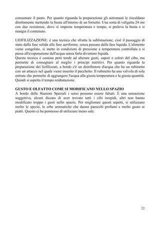 consumare il pasto. Per quanto riguarda la preparazione gli astronauti le riscaldano
direttamente mettendo la busta all'interno di un fornetto. Una sorta di valigetta 24 ore
con due resistenze, dove si imposta temperatura e tempo, si preleva la busta e si
mangia il contenuto.
LIOFILIZZAZIONE: è una tecnica che sfrutta la sublimazione, cioè il passaggio di
stato dalla fase solida alla fase aeriforme, senza passare dalla fase liquida. L'alimento
viene congelato, si mette in condizioni di pressione a temperatura controllata e si
passa all'evaporazione dell'acqua senza farla diventare liquida.
Questa tecnica è costosa però tende ad alterare gusti, sapori e colori del cibo, ma
permette di consegnare al meglio i principi nutritivi. Per quanto riguarda la
preparazione dei liofilizzati, a bordo c'è un distributore d'acqua che ha un rubinetto
con un attacco nel quale viene inserito il pacchetto. Il rubinetto ha una valvola di sola
entrata che permette di aggiungere l'acqua alla giusta temperatura e la giusta quantità.
Quindi si aspetta il tempo reidratazione.
GUSTO E OLFATTO COME SI MODIFICANO NELLO SPAZIO
A bordo delle Stazioni Spaziali i sensi possono essere falsati. È una sensazione
soggettiva, alcuni dicono di aver trovato tutti i cibi insipidi, altri non hanno
modificato troppo i gusti nello spazio. Per migliorare questi aspetti, si utilizzano
molto le spezie, le erbe aromatiche che danno parecchi profumi e molto gusto ai
piatti. Questo ci ha permesso di utilizzare meno sale.
22
 