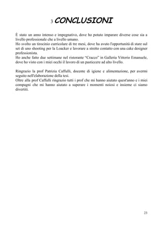 3 ​CONCLUSIONI
È stato un anno intenso e impegnativo, dove ho potuto imparare diverse cose sia a
livello professionale che a livello umano.
Ho svolto un tirocinio curricolare di tre mesi, dove ha avuto l'opportunità di stare sul
set di uno shooting per la Loacker e lavorare a stretto contatto con una cake designer
professionista.
Ho anche fatto due settimane nel ristorante “Cracco” in Galleria Vittorio Emanuele,
dove ho visto con i miei occhi il lavoro di un pasticcere ad alto livello.
Ringrazio la prof Patrizia Caffulli, docente di igiene e alimentazione, per avermi
seguito nell'elaborazione della tesi.
Oltre alla prof Caffulli ringrazio tutti i prof che mi hanno aiutato quest'anno e i miei
compagni che mi hanno aiutato a superare i momenti noiosi e insieme ci siamo
divertiti.
23
 