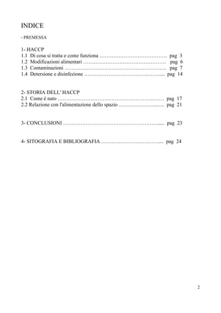 INDICE
- PREMESSA
1- HACCP
1.1 Di cosa si tratta e come funziona ………………………………… pag 3
1.2 Modificazioni alimentari ………………………………………… pag 6
1.3 Contaminazioni ………………………………………………….. pag 7
1.4 Detersione e disinfezione ………………………………..…….... pag 14
2- STORIA DELL' HACCP
2.1 Come è nato ………………………………………………..…… pag 17
2.2 Relazione con l'alimentazione dello spazio …………………..…. pag 21
3- CONCLUSIONI ………………………………………………...... pag 23
4- SITOGRAFIA E BIBLIOGRAFIA …………………………….... pag 24
2
 