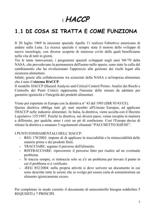 ​ 1 ​HACCP
 
1.1 DI COSA SI TRATTA E COME FUNZIONA 
 
Il 20 luglio 1969 la missione spaziale Apollo 11 realizza l'obiettivo americano di
andare sulla Luna. La ricerca spaziale è sempre stata il motore dello sviluppo di
nuove tecnologie, con diverse scoperte di interesse civile delle quali beneficiamo
nella vita di tutti in giorni.
Tra le tante innovazioni, i programmi spaziali sviluppati negli anni '60-'70 dalla
NASA, che prevedevano la permanenza dell'uomo nello spazio, sono state la culla del
cambiamento che ha rivoluzionato l'approccio alla gestione dei rischi legati alla
sicurezza alimentare.
Infatti, grazie alla collaborazione tra scienziati della NASA e un'impresa alimentare
che è nato il ​sistema HACCP​.
Il modello HACCP (Hazard Analysis and Critical Control Points: Analisi dei Rischi e
Controllo dei Punti Critici) rappresenta l'insieme delle misure da adottare per
garantire igienicità e l'integrità dei prodotti alimentari.
Viene poi esportato in Europa con la direttiva n° 43 del 1993 (DIR 93/43/CE).
Questa direttiva obbliga tutti gli stati membri all'Unione Europea, ad applicare
l'HACCP nelle industrie alimentari. In Italia, la direttiva, viene accolta con il Decreto
Legislativo 155/1997. Poichè la direttiva, nei diversi paesi, venne recepita in maniera
a differente, per qualche anno i creò un pò di confusione. Così l'Europa decise di
ritirare la direttiva e emanare 5 regolamenti chiamati “PACCHETTO IGIENE”.
I PUNTI FONDAMENTALI DELL’HACCP:
- REG 178/2002: impone di di applicare la tracciabilità e la rintracciabilità delle
materie prime e dei prodotti finiti.
- TRACCIARE: segnare il percorso dell'alimento.
- RINTRACCIARE: ripercorrere il percorso fatto per risalire ad un eventuale
problema.
- Si traccia sempre, si rintraccia solo se c'è un problema per trovare il punto in
cui il problema si è verificato.
- -REG 852/2004: nella propria attività si deve scrivere un documento in cui
sono descritte tutte le azioni che io svolgo per essere certa di somministrare un
alimento igienicamente sicuro.
Per completare in modo corretto il documento di autocontrollo bisogna soddisfare 5
REQUISITI e 7 PRINCIPI.
3
 