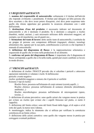I 5 REQUISITI dell'HACCP:
1- ​nomina del responsabile di autocontrollo: solitamente è il titolare dell'attività
che risponde civilmente e penalmente. Il titolare può delegare un’altra persona che
deve accettare e che deve avere potere d'acquisto, cioè deve poter acquistare tutto
quello che ritiene opportuno per garantire la sicurezza alimentare con i soldi
dell'azienda.
2- ​destinazione d'uso del prodotto: è necessario indicare nel documento di
autocontrollo a chi è destinato il prodotto. Se è destinato a categorie a rischio
(bambini, malati, anziani...) sarà necessario utilizzare delle attenzioni maggiori, ad
esempio, uso di mascherine, uso di guanti ecc...
3- ​formazione del team di lavoro: detto anche team di autocontrollo, è costituito da
un gruppo di persone con competenze differenti (ingegneri, chimici, tecnologi
alimentare) che, ognuno per la sua parte, contribuiscono a scrivere e a far rispettare il
manuale di autocontrollo.
4- ​definizione del diagramma di flusso: è la rappresentazione schematica e
sequenziale di quello che avviene nella produzione di un alimento.
5- ​conferma sul posto del diagramma di flusso: è importante che il diagramma di
flusso corrisponda a quello che si fa nella realtà, quindi può essere cambiato se lavoro
in modo diverso.
​I 7 PRINCIPI dell'HACCP:
1- definizione di rischio: l'HACCP prevede che si calcolino i pericoli e attraverso
operazioni statistiche si valutano i rischi. Si definiscono:
pericolo: evento negativo
rischio: probabilità maggiore o minore che il pericolo si verifichi
Esistono 3 tipi di rischio:
Rischio fisico: presenza nell'alimento di corpi estranei (cerotti,capelli...)
Rischio chimico: presenza nell'alimento di sostanze chimiche (disinfettanti,
antibiotici...)
Rischio microbiologico: presenza nell'alimento di microrganismi (spore,
tossine...)
2- definizione di azione preventiva: sono quelle azioni che vengono messe in pratica
per evitare un rischio (per evitare che i capelli finiscano nel piatto, si mette il
cappello).
3- definizione del limite critico: sono del limiti fissati dalla legge, al di sopra o al di
sotto dei quali, la merce non è idonea.
4- monitoraggio: indica lo strumento che si utilizza per verificare la correttezza
correttezza di un limite critico.
5- definizione delle azioni correttive: sono quelle che vengono messe in pratica per
correggere eventuali problemi.
4
 
