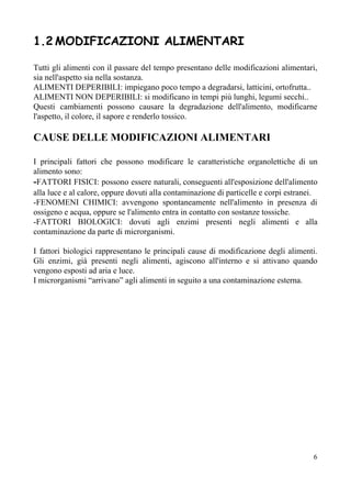 1.2​ ​MODIFICAZIONI ALIMENTARI
Tutti gli alimenti con il passare del tempo presentano delle modificazioni alimentari,
sia nell'aspetto sia nella sostanza.
ALIMENTI DEPERIBILI: impiegano poco tempo a degradarsi, latticini, ortofrutta..
ALIMENTI NON DEPERIBILI: si modificano in tempi più lunghi, legumi secchi..
Questi cambiamenti possono causare la degradazione dell'alimento, modificarne
l'aspetto, il colore, il sapore e renderlo tossico.
CAUSE DELLE MODIFICAZIONI ALIMENTARI
I principali fattori che possono modificare le caratteristiche organolettiche di un
alimento sono:
-​FATTORI FISICI: possono essere naturali, conseguenti all'esposizione dell'alimento
alla luce e al calore, oppure dovuti alla contaminazione di particelle e corpi estranei.
-FENOMENI CHIMICI: avvengono spontaneamente nell'alimento in presenza di
ossigeno e acqua, oppure se l'alimento entra in contatto con sostanze tossiche.
-FATTORI BIOLOGICI: dovuti agli enzimi presenti negli alimenti e alla
contaminazione da parte di microrganismi.
I fattori biologici rappresentano le principali cause di modificazione degli alimenti.
Gli enzimi, già presenti negli alimenti, agiscono all'interno e si attivano quando
vengono esposti ad aria e luce.
I microrganismi “arrivano” agli alimenti in seguito a una contaminazione esterna.
6
 