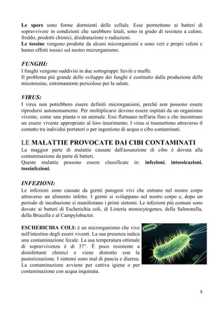 Le spore sono forme dormienti delle cellule. Esse permettono ai batteri di
sopravvivere in condizioni che sarebbero letali, sono in grado di resistere a calore,
freddo, prodotti chimici, disidratazione e radiazioni.
Le tossine ​vengono prodotte da alcuni microrganismi e sono veri e propri veleni e
hanno effetti tossici sul nostro microrganismo.
FUNGHI:
I funghi vengono suddivisi in due sottogruppi: lieviti e muffe.
Il problema più grande dello sviluppo dei funghi è costituito dalla produzione delle
micotossine, estremamente pericolose per la salute.
VIRUS:
I virus non potrebbero essere definiti microrganismi, perchè non possono essere
riprodursi autonomamente. Per moltiplicarsi devono essere ospitati da un organismo
vivente, come una pianta o un animale. Essi fluttuano nell'aria fino a che incontrano
un essere vivente appropriato al loro inserimento. I virus si trasmettono attraverso il
contatto tra individui portatori o per ingestione di acqua o cibo contaminati.
LE​ MALATTIE PROVOCATE DAI CIBI CONTAMINATI
La maggior parte di malattie causate dall'assunzione di cibo è dovuta alla
contaminazione da parte di batteri.
Queste malattie possono essere classificate in: ​infezioni​, ​intossicazioni​,
tossinfezioni​.
INFEZIONI:
Le infezioni sono causate da germi patogeni vivi che entrano nel nostro corpo
attraverso un alimento infetto. I germi si sviluppano nel nostro corpo e, dopo un
periodo di incubazione si manifestano i primi sintomi. Le infezioni più comuni sono
dovute ai batteri di Escherichia coli, di Listeria monocytogenes, della Salmonella,
della Brucella e al Campylobacter.
ESCHERICHIA COLI: è un microrganismo che vive
nell'intestino degli esseri viventi. La sua presenza indica
una contaminazione fecale. La sua temperatura ottimale
di sopravvivenza è di 37°. È poco resistente a
disinfettanti chimici e viene distrutto con la
pastorizzazione. I sintomi sono mal di pancia e diarrea.
La contaminazione avviene per cattiva igiene o per
contaminazione con acqua inquinata.
8
 