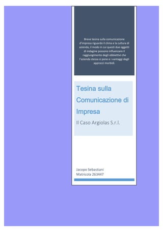 Breve tesina sulla comunicazione
d’impresa riguardo il clima e la cultura di
azienda, il modo in cui questi due oggetti
di indagine possono influenzare il
raggiungimento degli obbiettivi che
l’azienda stessa si pone e i vantaggi degli
approcci morbidi.
Tesina sulla
Comunicazione di
Impresa
Il Caso Argiolas S.r.l.
Jacopo Sebastiani
Matricola 263447
 