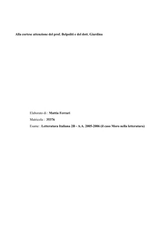 Alla cortese attenzione del prof. Belpoliti e del dott. Giardina




          Elaborato di : Mattia Ferrari
          Matricola : 35376
          Esame : Letteratura Italiana 2B - A.A. 2005-2006 (il caso Moro nella letteratura)
 