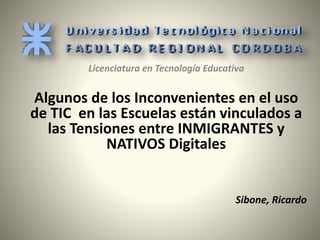 Licenciatura en Tecnología Educativa 
Algunos de los Inconvenientes en el uso 
de TIC en las Escuelas están vinculados a 
las Tensiones entre INMIGRANTES y 
NATIVOS Digitales 
Sibone, Ricardo 
 
