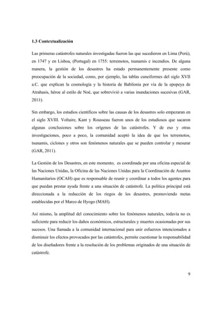 9
1.3 Contextualización
Las primeras catástrofes naturales investigadas fueron las que sucedieron en Lima (Perú),
en 1747 y en Lisboa, (Portugal) en 1755: terremotos, tsunamis e incendios. De alguna
manera, la gestión de los desastres ha estado permanentemente presente como
preocupación de la sociedad, como, por ejemplo, las tablas cuneiformes del siglo XVII
a.C. que explican la cosmología y la historia de Babilonia por vía de la epopeya de
Atrahasis, héroe al estilo de Noé, que sobrevivió a varias inundaciones sucesivas (GAR,
2011).
Sin embargo, los estudios científicos sobre las causas de los desastres solo empezaran en
el siglo XVIII. Voltaire, Kant y Rousseau fueron unos de los estudiosos que sacaron
algunas conclusiones sobre los orígenes de las catástrofes. Y de eso y otras
investigaciones, poco a poco, la comunidad aceptó la idea de que los terremotos,
tsunamis, ciclones y otros son fenómenos naturales que se pueden controlar y mesurar
(GAR, 2011).
La Gestión de los Desastres, en este momento, es coordinada por una oficina especial de
las Naciones Unidas, la Oficina de las Naciones Unidas para la Coordinación de Asuntos
Humanitarios (OCAH) que es responsable de reunir y coordinar a todos los agentes para
que puedan prestar ayuda frente a una situación de catástrofe. La política principal está
direccionada a la reducción de los riegos de los desastres, promoviendo metas
establecidas por el Marco de Hyogo (MAH).
Así mismo, la amplitud del conocimiento sobre los fenómenos naturales, todavía no es
suficiente para reducir los daños económicos, estructurales y muertes ocasionadas por sus
sucesos. Una llamada a la comunidad internacional para unir esfuerzos intencionados a
disminuir los efectos provocados por las catástrofes, permite cuestionar la responsabilidad
de los diseñadores frente a la resolución de los problemas originados de una situación de
catástrofe.
 