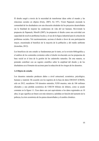 10
El diseño surgió a través de la necesidad de transformar ideas sobre el mundo y las
relaciones sociales en objetos (Forty, 2007). En 1971, Victor Papaneck enciende la
comunidad de los diseñadores con una discusión alrededor de los proyectos desarrollados
sin la finalidad de mejorar las condiciones de vida del ser humano. Reviviendo la
propuesta de Papaneck, Morelli (2007), ha propuesto el diseño como una actividad con
capacidad de resolver problemas locales y el uso de la lógica industrial para la solución de
problemas sociales. Tal cuestionamiento, acciona el diseño a favor de una participación
mayor, encaminada al beneficio de la mayoría de la población y del medio ambiente
(Iconofato, 2012).
Los beneficios de este estudio se fundamentan por lo tanto, en la revisión bibliográfica y
el análisis de los contenidos existentes sobre el diseño involucrado con las propuestas de
base social en el área de la gestión de las catástrofes naturales. De esta manera, se
pretende contribuir con un registro científico sobre la amplitud del diseño y de los
diseñadores en el fomento de acciones para la reducción de los riesgos de los desastres.
1.4 Objeto de estudio
Los desastres naturales producen daños a nivel estructural, económico, psicológico,
humano y material. De acuerdo con los registros de la base de datos EM-DAT (CRED),
solo en 2012, sucedieron 310 desastres naturales, 9,930 muertes, más de 106 millones
afectados y una pérdida económica de US$138 billones de dólares, como se puede
constatar en la figura 1.1. Esos datos son casi equivalentes a los datos registrados en 10
años, lo que significa un futuro con más números y pérdidas en función del aumento de la
pobreza, la crisis económica de los países desarrollados y el cambio climático.
 