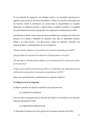13
En una situación de emergencia, las entidades locales y la comunidad internacional se
organizan para prestar las primeras necesidades y evaluar los trastornos provocados por
los desastres. Desde la distribución de comida hasta la disponibilidad de viviendas
temporales, la cantidad de muertos y supervivientes, la pérdida económica y la cantidad
de ayuda financiera necesaria, todo pasa por una organización encabezada por la ONU.
Considerando el diseño como un área que busca contribuir para la mejora en la vida de las
personas en el mundo y tratándose los desastres como algo de importancia máxima,
debido a sus altos sucesos y sus derivaciones, surgen las siguientes cuestiones con
respecto al objeto y el planteamiento de esa investigación:
¿Puede el diseño colaborar con la gestión de los desastres fomentada por la ONU?
¿En qué ámbito de la gestión de los desastres el diseño podría ser inserido?
¿De qué manera el diseño puede colaborar con la disminución de los efectos provocados
por los desastres?
¿Cuáles son los aspectos del diseño que deben ser considerados más importantes para la
colaboración en la gestión de los desastres promovida por la ONU?
Sobre esos cuestionamientos, consideraremos los siguientes objetivos:
1.5 Objetivos de la investigación
El objetivo general y los objetivos específicos de ese proyecto son:
1.5.1 OBJETIVO GENERAL
Crear un marco conceptual para la inserción del Diseño en la Gestión de los Desastres
Naturales liderada por la ONU.
1.5.2 OBJETIVOS ESPECÍFICOS
A. Determinar los puntos clave de la gestión de los desastres naturales de la ONU.
 