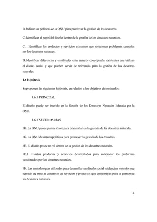 14
B. Indicar las políticas de la ONU para promover la gestión de los desastres.
C. Identificar el papel del diseño dentro de la gestión de los desastres naturales.
C.1. Identificar los productos y servicios existentes que solucionan problemas causados
por los desastres naturales.
D. Identificar diferencias y similitudes entre marcos conceptuales existentes que utilizan
el diseño social y que pueden servir de referencia para la gestión de los desastres
naturales.
1.6 Hipótesis
Se proponen las siguientes hipótesis, en relación a los objetivos determinados:
1.6.1 PRINCIPAL
El diseño puede ser inserido en la Gestión de los Desastres Naturales liderada por la
ONU.
1.6.2 SECUNDARIAS
H1. La ONU posee puntos clave para desarrollar en la gestión de los desastres naturales.
H2. La ONU desarrolla políticas para promover la gestión de los desastres.
H3. El diseño posee un rol dentro de la gestión de los desastres naturales.
H3.1. Existen productos y servicios desarrollados para solucionar los problemas
ocasionados por los desastres naturales.
H4. Las metodologías utilizadas para desarrollar un diseño social evidencian métodos que
servirán de base al desarrollo de servicios y productos que contribuyan para la gestión de
los desastres naturales.
 