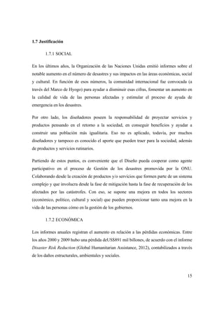 15
1.7 Justificación
1.7.1 SOCIAL
En los últimos años, la Organización de las Naciones Unidas emitió informes sobre el
notable aumento en el número de desastres y sus impactos en las áreas económicas, social
y cultural. En función de esos números, la comunidad internacional fue convocada (a
través del Marco de Hyogo) para ayudar a disminuir esas cifras, fomentar un aumento en
la calidad de vida de las personas afectadas y estimular el proceso de ayuda de
emergencia en los desastres.
Por otro lado, los diseñadores poseen la responsabilidad de proyectar servicios y
productos pensando en el retorno a la sociedad, en conseguir beneficios y ayudar a
construir una población más igualitaria. Eso no es aplicado, todavía, por muchos
diseñadores y tampoco es conocido el aporte que pueden traer para la sociedad, además
de productos y servicios rutinarios.
Partiendo de estos puntos, es conveniente que el Diseño pueda cooperar como agente
participativo en el proceso de Gestión de los desastres promovida por la ONU.
Colaborando desde la creación de productos y/o servicios que formen parte de un sistema
complejo y que involucra desde la fase de mitigación hasta la fase de recuperación de los
afectados por las catástrofes. Con eso, se supone una mejora en todos los sectores
(económico, político, cultural y social) que pueden proporcionar tanto una mejora en la
vida de las personas cómo en la gestión de los gobiernos.
1.7.2 ECONÓMICA
Los informes anuales registran el aumento en relación a las pérdidas económicas. Entre
los años 2000 y 2009 hubo una pérdida deUS$891 mil billones, de acuerdo con el informe
Disaster Risk Reduction (Global Humanitarian Assistance, 2012), contabilizados a través
de los daños estructurales, ambientales y sociales.
 