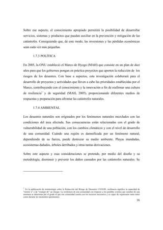 16
Sobre ese aspecto, el conocimiento apropiado permitirá la posibilidad de desarrollar
servicios, sistemas y productos que puedan auxiliar en la prevención y mitigación de las
catástrofes. Consiguiendo que, de este modo, las inversiones y las pérdidas económicas
sean cada vez más pequeñas.
1.7.3 POLÍTICA
En 2005, la ONU estableció el Marco de Hyogo (MAH) que consiste en un plan de diez
años para que los gobiernos pongan en práctica proyectos que aporten la reducción de los
riesgos de los desastres. Con base a aspectos, esta investigación colaborará para el
desarrollo de proyectos y actividades que lleven a cabo las prioridades establecidas por el
Marco, contribuyendo con el conocimiento y la innovación a fin de reafirmar una cultura
de resiliencia1
y de seguridad (MAH, 2005), proporcionando diferentes medios de
respuestas y preparación para afrontar las catástrofes naturales.
1.7.4 AMBIENTAL
Los desastres naturales son originados por los fenómenos naturales mezclados con las
condiciones del área afectada. Sus consecuencias están relacionadas con el grado de
vulnerabilidad de una población, con los cambios climáticos y con el nivel de desarrollo
de una comunidad. Cuándo una región es damnificada por un fenómeno natural,
dependiendo de su fuerza, puede destrozar su medio ambiente. Playas inundadas,
ecosistemas dañados, árboles derribados y otras tantas derivaciones.
Sobre este aspecto y esas consideraciones se pretende, por medio del diseño y su
metodología, disminuir y prevenir los daños causados por las catástrofes naturales. Se
1
En la publicación de terminología sobre la Reducción del Riesgo de Desastres UNISDR, resiliencia significa la capacidad de
“resistir a” o de “resurgir de” un choque. La resiliencia de una comunidad con respecto a los posibles eventos que resulten de una
amenaza se determina por el grado al que esa comunidad cuenta con los recursos necesarios y es capaz de organizarse tanto antes
como durante los momentos apremiantes.
 