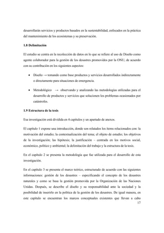 17
desarrollarán servicios y productos basados en la sustentabilidad, enfocados en la práctica
del mantenimiento de los ecosistemas y su preservación.
1.8 Delimitación
El estudio se centra en la recolección de datos en lo que se refiere al uso de Diseño como
agente colaborador para la gestión de los desastres promovidos por la ONU, de acuerdo
con su contribución en los siguientes aspectos:
 Diseño → tomando como base productos y servicios desarrollados indirectamente
o directamente para situaciones de emergencia.
 Metodológico → observando y analizando las metodologías utilizadas para el
desarrollo de productos y servicios que solucionen los problemas ocasionados por
catástrofes.
1.9 Estructura de la tesis
Esa investigación está dividida en 4 capítulos y un apartado de anexos.
El capítulo 1 expone una introducción, donde son relatados los ítems relacionados con: la
motivación del estudio; la contextualización del tema; el objeto de estudio; los objetivos
de la investigación; las hipótesis; la justificación – centrada en los motivos social,
económico, político y ambiental; la delimitación del trabajo y la estructura de la tesis.
En el capítulo 2 se presenta la metodología que fue utilizada para el desarrollo de esta
investigación.
En el capítulo 3 se presenta el marco teórico, estructurado de acuerdo con las siguientes
informaciones: gestión de los desastres – especificando el concepto de los desastres
naturales y como se basa la gestión promovida por la Organización de las Naciones
Unidas. Después, se describe el diseño y su responsabilidad ante la sociedad y la
posibilidad de inserirlo en la política de la gestión de los desastres. De igual manera, en
este capítulo se encuentran los marcos conceptuales existentes que llevan a cabo
 