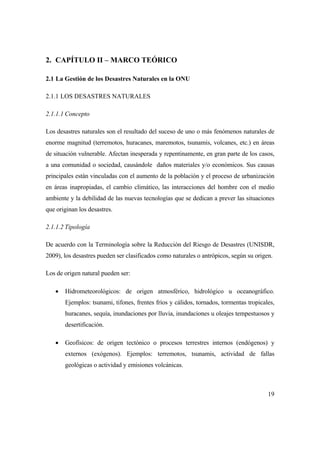 19
2. CAPÍTULO II – MARCO TEÓRICO
2.1 La Gestión de los Desastres Naturales en la ONU
2.1.1 LOS DESASTRES NATURALES
2.1.1.1 Concepto
Los desastres naturales son el resultado del suceso de uno o más fenómenos naturales de
enorme magnitud (terremotos, huracanes, maremotos, tsunamis, volcanes, etc.) en áreas
de situación vulnerable. Afectan inesperada y repentinamente, en gran parte de los casos,
a una comunidad o sociedad, causándole daños materiales y/o económicos. Sus causas
principales están vinculadas con el aumento de la población y el proceso de urbanización
en áreas inapropiadas, el cambio climático, las interacciones del hombre con el medio
ambiente y la debilidad de las nuevas tecnologías que se dedican a prever las situaciones
que originan los desastres.
2.1.1.2 Tipología
De acuerdo con la Terminología sobre la Reducción del Riesgo de Desastres (UNISDR,
2009), los desastres pueden ser clasificados como naturales o antrópicos, según su origen.
Los de origen natural pueden ser:
 Hidrometeorológicos: de origen atmosférico, hidrológico u oceanográfico.
Ejemplos: tsunami, tifones, frentes fríos y cálidos, tornados, tormentas tropicales,
huracanes, sequía, inundaciones por lluvia, inundaciones u oleajes tempestuosos y
desertificación.
 Geofísicos: de origen tectónico o procesos terrestres internos (endógenos) y
externos (exógenos). Ejemplos: terremotos, tsunamis, actividad de fallas
geológicas o actividad y emisiones volcánicas.
 