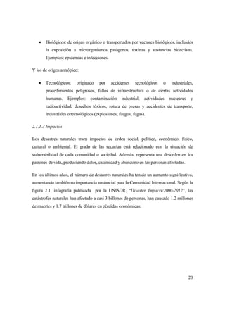 20
 Biológicos: de origen orgánico o transportados por vectores biológicos, incluidos
la exposición a microrganismos patógenos, toxinas y sustancias bioactivas.
Ejemplos: epidemias e infecciones.
Y los de origen antrópico:
 Tecnológicos: originado por accidentes tecnológicos o industriales,
procedimientos peligrosos, fallos de infraestructura o de ciertas actividades
humanas. Ejemplos: contaminación industrial, actividades nucleares y
radioactividad, desechos tóxicos, rotura de presas y accidentes de transporte,
industriales o tecnológicos (explosiones, fuegos, fugas).
2.1.1.3 Impactos
Los desastres naturales traen impactos de orden social, político, económico, físico,
cultural o ambiental. El grado de las secuelas está relacionado con la situación de
vulnerabilidad de cada comunidad o sociedad. Además, representa una desorden en los
patrones de vida, produciendo dolor, calamidad y abandono en las personas afectadas.
En los últimos años, el número de desastres naturales ha tenido un aumento significativo,
aumentando también su importancia sustancial para la Comunidad Internacional. Según la
figura 2.1, infografía publicada por la UNISDR, “Disaster Impacts/2000-2012”, las
catástrofes naturales han afectado a casi 3 billones de personas, han causado 1.2 millones
de muertes y 1.7 trillones de dólares en pérdidas económicas.
 