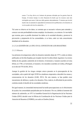 22
causas. Y no hay alivio en el número de personas afectadas por las guerras fuera de
Europa. Al mismo tiempo, la crisis financiera ha hecho que los recursos sean más
restringidos que nunca. Cada euro debe gastarse adecuadamente. Y tenemos que invertir
mucho más en aumentar la capacidad de resistencia de las poblaciones a los desastres en
vez de ayudar solo tras las catástrofes. …”
Tal como se observa en los datos, se constata que es necesario volcarse para entender y
conocer con más profundidad un tema complejo: los desastres y su contexto. Es inevitable
que ocurran, pero es posible disminuir los daños en la sociedad afectada y promover la
prevención y preparación de las comunidades, si se tiene, cada vez más conocimiento
detallado de los desastres.
2.1.2 LA GESTIÓN DE LA ONU EN EL CONTEXTO DE LOS DESASTRES
2.1.2.1 Historia
Las primeras investigaciones sobre los desastres naturales datan de 1757 y están en relatos
publicados en Sevilla (España), por el padre José de Cevallos (fraile Agustino). Los textos
hablan de dos grandes catástrofes de la historia: el terremoto y tsunami ocurrido en Lima
(Perú), en 1746 y el terremoto, el tsunami y los incendios ocurridos en Lisboa, (Portugal)
en el año de1755 (GAR, 2011).
Aunque la gestión de los riesgos siempre estuvo presente en la preocupación de las
sociedades, solo a partir del siglo XVIII los estudiosos empezarán a descubrir las causas y
consecuencias de los desastres (GAR, 2011). De esta manera, se han podido crear
mecanismos de defensa y ayuda a los desastres. Pero, todavía, la dificultad de prevenirlos
continúa siendo el desafío de las sociedades modernas.
De igual manera, la comunidad internacional ha tenido preocupaciones en el ofrecimiento
de ayuda a las comunidades perjudicadas por los desastres. Por eso, debido al aumento del
número de catástrofes, en 1971 la Asamblea General de la Organización de las Naciones
Unidas (ONU) decidió crear la Oficina de Coordinación de las Naciones Unidas para la
Atención de Desastres (UNDRO), con sede en Ginebra (Suiza).
 