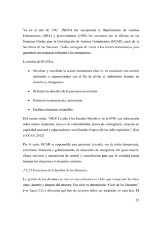 23
Ya en el año de 1992, UNDRO fue incorporada al Departamento de Asuntos
Humanitarios (DHA) y posteriormente (1998) fue sustituida por la Oficina de las
Naciones Unidas para la Coordinación de Asuntos Humanitarios (OCAH), parte de la
Secretaría de las Naciones Unidas encargada de reunir a los actores humanitarios para
garantizar una respuesta coherente a las emergencias.
La misión de OCAH es:
 Movilizar y coordinar la acción humanitaria efectiva en asociación con actores
nacionales e internacionales con el fin de aliviar el sufrimiento humano en
desastres y emergencias.
 Defender los derechos de las personas necesitadas.
 Promover la preparación y prevención.
 Facilitar soluciones sostenibles.
Del mismo modo, “OCAH ayuda a los Estados Miembros de la ONU con información
sobre alertas tempranas, análisis de vulnerabilidad, planes de contingencia, creación de
capacidad nacional y capacitaciones, movilizando el apoyo de las redes regionales.” (Esta
es OCAH, 2012)
Por lo tanto, OCAH es responsable para gestionar la ayuda, sea de orden humanitaria,
estructural, financiera o gubernamental, en situaciones de emergencia. De igual manera,
ofrece servicios y mecanismos de control y conocimiento para que la sociedad pueda
manejar las situaciones de desastres naturales.
2.1.2.2 Estructura de la Gestión de los Desastres
La gestión de los desastres se basa en una estructura en ciclo, que comprende las fases
antes, durante y después del desastre. Ese ciclo es denominado “Ciclo de los Desastres”
(ver figura 2.2) y determina qué tipo de acciones deben ser adoptadas en cada fase. El
 