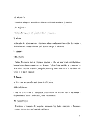 25
A.II Mitigación
- Disminuir el impacto del desastre, atenuando los daños materiales y humanos.
A.III Preparación
- Elaborar la respuesta ante una situación de emergencia.
B. Alerta
Declaración del peligro cercano o inminente a la población, con el propósito de preparar a
las instituciones y a la comunidad para la situación que se aproxima.
C. Durante
C.I Respuesta
- Actuar de manera que se ponga en práctica el plan de emergencia preestablecido,
durante o inmediatamente después del desastre. Aplicación de medidas de evacuación en
la localidad afectada, asistencia, búsqueda, rescate y restructuración de la infraestructura
básica de la región afectada.
D. Después
Acciones que son tomadas posteriormente al desastre.
D.I Rehabilitación
- Fase de recuperación a corto plazo, rehabilitando los servicios básicos esenciales y
recuperando los daños a nivel físico, social y económico.
D.II Reconstrucción
- Disminuir el impacto del desastre, atenuando los daños materiales y humanos.
Restablecimiento pleno de los servicios básicos
 
