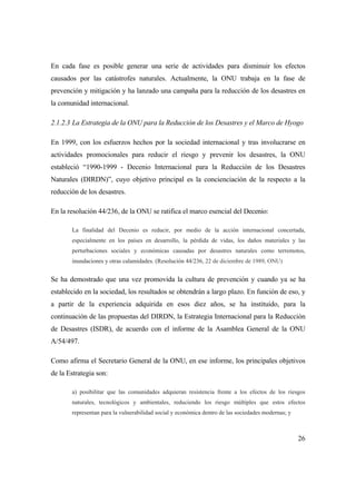 26
En cada fase es posible generar una serie de actividades para disminuir los efectos
causados por las catástrofes naturales. Actualmente, la ONU trabaja en la fase de
prevención y mitigación y ha lanzado una campaña para la reducción de los desastres en
la comunidad internacional.
2.1.2.3 La Estrategia de la ONU para la Reducción de los Desastres y el Marco de Hyogo
En 1999, con los esfuerzos hechos por la sociedad internacional y tras involucrarse en
actividades promocionales para reducir el riesgo y prevenir los desastres, la ONU
estableció “1990-1999 - Decenio Internacional para la Reducción de los Desastres
Naturales (DIRDN)”, cuyo objetivo principal es la concienciación de la respecto a la
reducción de los desastres.
En la resolución 44/236, de la ONU se ratifica el marco esencial del Decenio:
La finalidad del Decenio es reducir, por medio de la acción internacional concertada,
especialmente en los países en desarrollo, la pérdida de vidas, los daños materiales y las
perturbaciones sociales y económicas causadas por desastres naturales como terremotos,
inundaciones y otras calamidades. (Resolución 44/236, 22 de diciembre de 1989, ONU)
Se ha demostrado que una vez promovida la cultura de prevención y cuando ya se ha
establecido en la sociedad, los resultados se obtendrán a largo plazo. En función de eso, y
a partir de la experiencia adquirida en esos diez años, se ha instituido, para la
continuación de las propuestas del DIRDN, la Estrategia Internacional para la Reducción
de Desastres (ISDR), de acuerdo con el informe de la Asamblea General de la ONU
A/54/497.
Como afirma el Secretario General de la ONU, en ese informe, los principales objetivos
de la Estrategia son:
a) posibilitar que las comunidades adquieran resistencia frente a los efectos de los riesgos
naturales, tecnológicos y ambientales, reduciendo los riesgo múltiples que estos efectos
representan para la vulnerabilidad social y económica dentro de las sociedades modernas; y
 