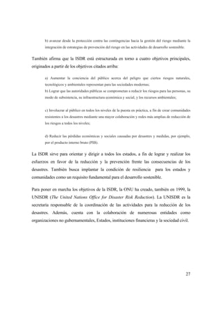 27
b) avanzar desde la protección contra las contingencias hacia la gestión del riesgo mediante la
integración de estrategias de prevención del riesgo en las actividades de desarrollo sostenible.
También afirma que la ISDR está estructurada en torno a cuatro objetivos principales,
originados a partir de los objetivos citados arriba:
a) Aumentar la conciencia del público acerca del peligro que ciertos riesgos naturales,
tecnológicos y ambientales representan para las sociedades modernas;
b) Lograr que las autoridades públicas se comprometan a reducir los riesgos para las personas, su
modo de subsistencia, su infraestructura económica y social, y los recursos ambientales;
c) Involucrar al público en todos los niveles de la puesta en práctica, a fin de crear comunidades
resistentes a los desastres mediante una mayor colaboración y redes más amplias de reducción de
los riesgos a todos los niveles;
d) Reducir las pérdidas económicas y sociales causadas por desastres y medidas, por ejemplo,
por el producto interno bruto (PIB).
La ISDR sirve para orientar y dirigir a todos los estados, a fin de lograr y realizar los
esfuerzos en favor de la reducción y la prevención frente las consecuencias de los
desastres. También busca implantar la condición de resiliencia para los estados y
comunidades como un requisito fundamental para el desarrollo sostenible.
Para poner en marcha los objetivos de la ISDR, la ONU ha creado, también en 1999, la
UNISDR (The United Nations Office for Disaster Risk Reduction). La UNISDR es la
secretaría responsable de la coordinación de las actividades para la reducción de los
desastres. Además, cuenta con la colaboración de numerosas entidades como
organizaciones no gubernamentales, Estados, instituciones financieras y la sociedad civil.
 
