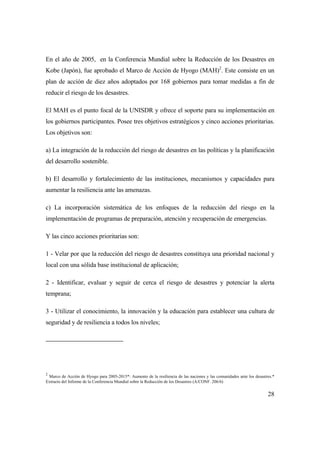 28
En el año de 2005, en la Conferencia Mundial sobre la Reducción de los Desastres en
Kobe (Japón), fue aprobado el Marco de Acción de Hyogo (MAH)2
. Este consiste en un
plan de acción de diez años adoptados por 168 gobiernos para tomar medidas a fin de
reducir el riesgo de los desastres.
El MAH es el punto focal de la UNISDR y ofrece el soporte para su implementación en
los gobiernos participantes. Posee tres objetivos estratégicos y cinco acciones prioritarias.
Los objetivos son:
a) La integración de la reducción del riesgo de desastres en las políticas y la planificación
del desarrollo sostenible.
b) El desarrollo y fortalecimiento de las instituciones, mecanismos y capacidades para
aumentar la resiliencia ante las amenazas.
c) La incorporación sistemática de los enfoques de la reducción del riesgo en la
implementación de programas de preparación, atención y recuperación de emergencias.
Y las cinco acciones prioritarias son:
1 - Velar por que la reducción del riesgo de desastres constituya una prioridad nacional y
local con una sólida base institucional de aplicación;
2 - Identificar, evaluar y seguir de cerca el riesgo de desastres y potenciar la alerta
temprana;
3 - Utilizar el conocimiento, la innovación y la educación para establecer una cultura de
seguridad y de resiliencia a todos los niveles;
2
Marco de Acción de Hyogo para 2005-2015*: Aumento de la resiliencia de las naciones y las comunidades ante los desastres.*
Extracto del Informe de la Conferencia Mundial sobre la Reducción de los Desastres (A/CONF. 206/6)
 