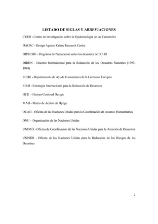 2
LISTADO DE SIGLAS Y ABREVIACIONES
CRED - Centro de Investigación sobre la Epidemiología de las Catástrofes
DACRC - Design Against Crime Research Centre
DIPECHO - Programa de Preparación antes los desastres de ECHO
DIRDN - Decenio Internacional para la Reducción de los Desastres Naturales (1990-
1999)
ECHO - Departamento de Ayuda Humanitaria de la Comisión Europea
EIRD - Estrategia Internacional para la Reducción de Desastres
HCD – Human-Centered Design
MAH - Marco de Acción de Hyogo
OCAH - Oficina de las Naciones Unidas para la Coordinación de Asuntos Humanitarios
ONU – Organización de las Naciones Unidas
UNDRO - Oficina de Coordinación de las Naciones Unidas para la Atención de Desastres
UNISDR - Oficina de las Naciones Unidas para la Reducción de los Riesgos de los
Desastres
 