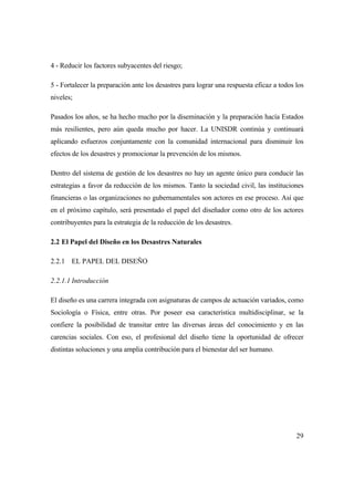 29
4 - Reducir los factores subyacentes del riesgo;
5 - Fortalecer la preparación ante los desastres para lograr una respuesta eficaz a todos los
niveles;
Pasados los años, se ha hecho mucho por la diseminación y la preparación hacía Estados
más resilientes, pero aún queda mucho por hacer. La UNISDR continúa y continuará
aplicando esfuerzos conjuntamente con la comunidad internacional para disminuir los
efectos de los desastres y promocionar la prevención de los mismos.
Dentro del sistema de gestión de los desastres no hay un agente único para conducir las
estrategias a favor da reducción de los mismos. Tanto la sociedad civil, las instituciones
financieras o las organizaciones no gubernamentales son actores en ese proceso. Así que
en el próximo capítulo, será presentado el papel del diseñador como otro de los actores
contribuyentes para la estrategia de la reducción de los desastres.
2.2 El Papel del Diseño en los Desastres Naturales
2.2.1 EL PAPEL DEL DISEÑO
2.2.1.1 Introducción
El diseño es una carrera integrada con asignaturas de campos de actuación variados, como
Sociología o Física, entre otras. Por poseer esa característica multidisciplinar, se la
confiere la posibilidad de transitar entre las diversas áreas del conocimiento y en las
carencias sociales. Con eso, el profesional del diseño tiene la oportunidad de ofrecer
distintas soluciones y una amplia contribución para el bienestar del ser humano.
 