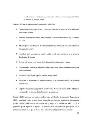 31
social, económico y ambiental, y que concretan estrategias de transformación social en
la búsqueda de bienestar integral.
Además, lo caracteriza dentro de los siguientes principios:
1. Promover proyectos, programas y planes que establezcan una convivencia justa en
nuestras sociedades.
2. Impulsar acciones que tengan como objetivo la reducción de violencia y el respeto
a la vida.
3. Apostar por la construcción de una sociedad incluyente desde las perspectivas de
clase, etnia y género.
4. Contribuir con una justicia social basada en el reconocimiento y la correcta
distribución de bienes.
5. Aportar iniciativas en la búsqueda de formación de ciudadanos cívicos.
6. Crear espacios para la participación o el consenso ante las decisiones que afecten a
las comunidades.
7. Inculcar el respeto por lo público frente a lo privado.
8. Velar por la protección del medio ambiente y la sostenibilidad de las acciones
emprendidas.
9. Emprender acciones que generen la autonomía de las personas y de las diferentes
comunidades en las que el diseño realice aportaciones.
Cooper (2005) propone un nuevo modelo para el Diseño Socialmente Responsable
(SRD), en el cuál centra la atención en los productos, entornos, servicios y sistemas que
pueden aliviar problemas en el mundo real y mejorar la calidad de vida. El SRD
propuesto por Cooper en la figura 2.3, presenta ocho características principales de la
experiencia actual en la que el diseño tiene impacto y define sus áreas de dominio.
 