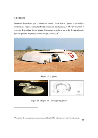 35
A.2) SPHERE
Propuesta desarrollada por el diseñador alemán, Felix Starck, Sphere es un refugio
temporal que ofrece, además, la idea de comunidad. Las figuras 2.7, 2.8 y 2.9 muestran el
concepto desarrollado de este diseño. Este proyecto, todavía, no se ha llevado adelante,
pero fue ganador del premio Reddot Design Award 20084
.
Figura 2.7 – Sphere
Figura 2.8 y Figura 2.9 – Concepto de Sphere
4
Premiación de reconocimiento internacional del Diseño. Más informaciones: http://en.red-dot.org.
 